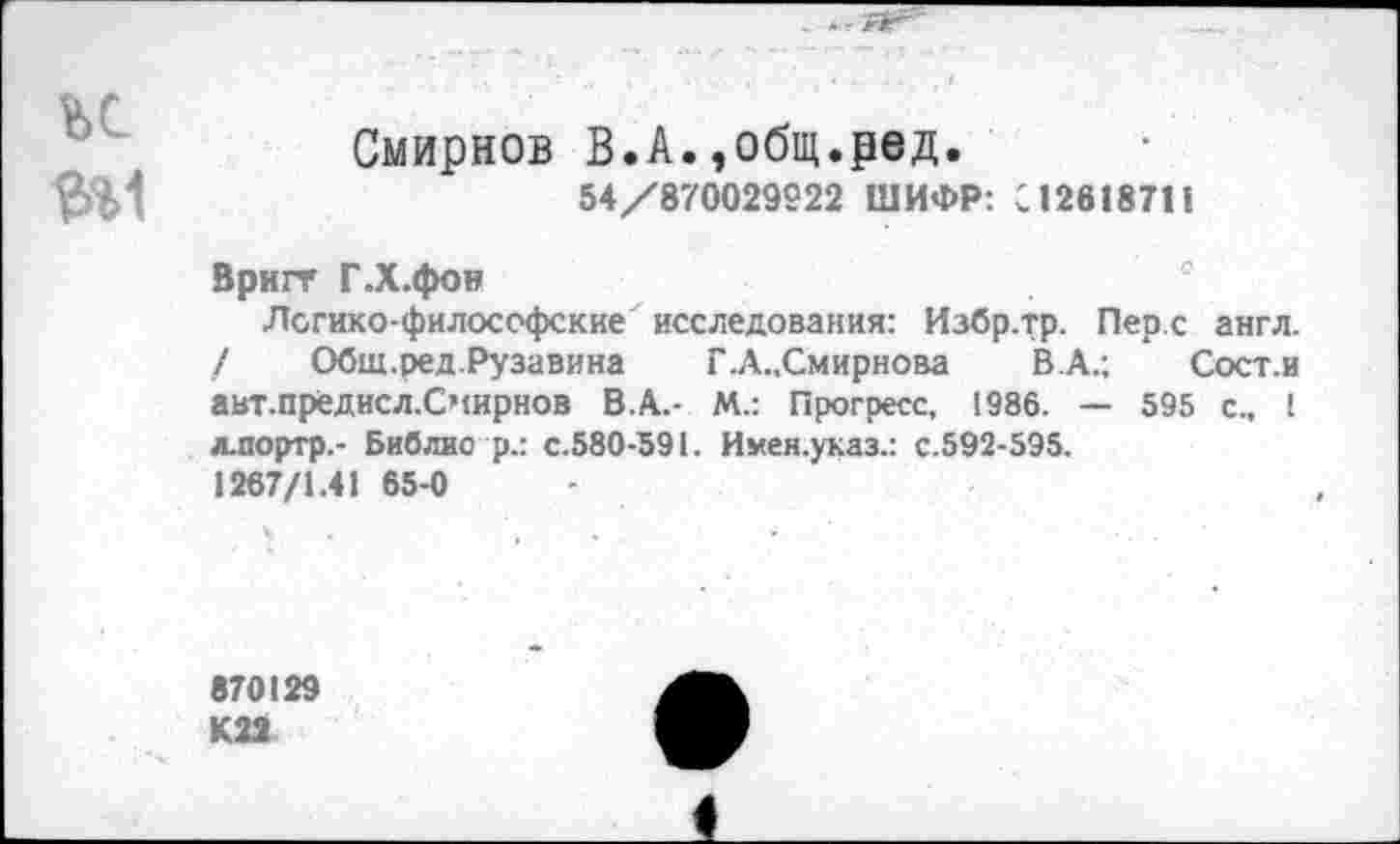 ﻿ъс
ФИ
Смирнов В.А.,общ.ред.
54/870029222 ШИФР: С12618711
Вригт Г.Х.фои
Логико-философские исследования: Избр.тр. Перс англ. / Общ.ред.Рузавина Г.А.,Смирнова В.А.; Сост.и авт.предисл.Счирнов В.А.- М.: Прогресс, 1986. — 595 с., 1 лпортр.- Библио р.: с.580-591. Имен.указ.: с.592-595.
1267/1.41 65-0
870129 К22